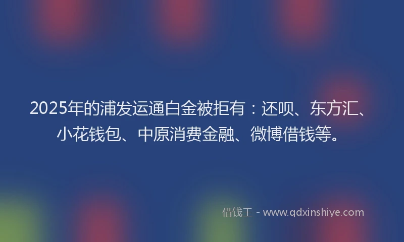 2025年的浦发运通白金被拒有：还呗、东方汇、小花钱包、中原消费金融、微博借钱等。