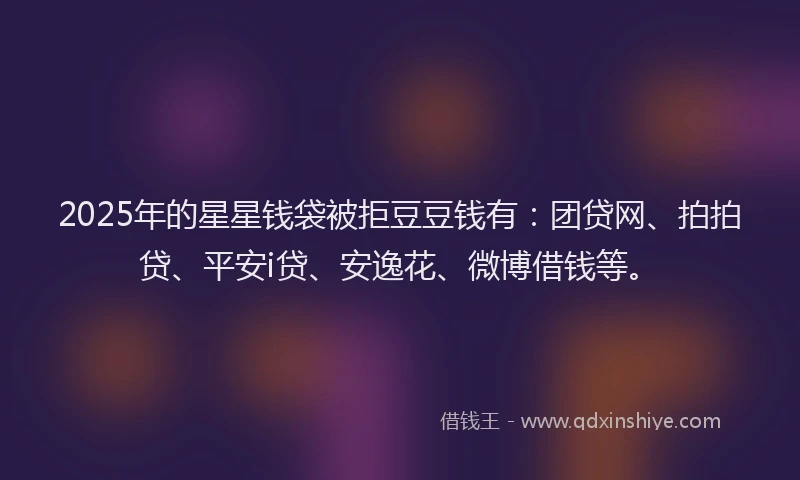 2025年的星星钱袋被拒豆豆钱有：团贷网、拍拍贷、平安i贷、安逸花、微博借钱等。