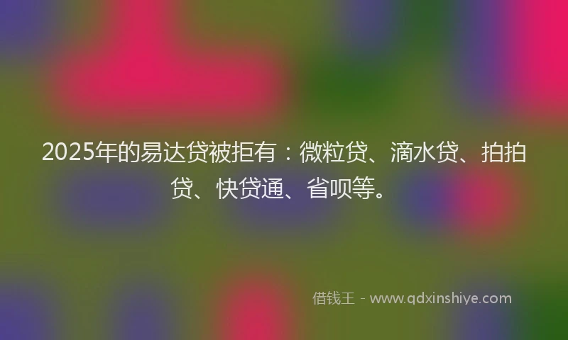 2025年的易达贷被拒有：微粒贷、滴水贷、拍拍贷、快贷通、省呗等。
