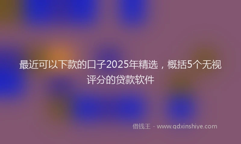 最近可以下款的口子2025年精选，概括5个无视评分的贷款软件