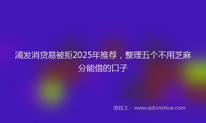 浦发消贷易被拒2025年推荐，整理五个不用芝麻分能借的口子