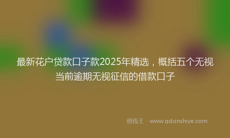 最新花户贷款口子款2025年精选，概括五个无视当前逾期无视征信的借款口子
