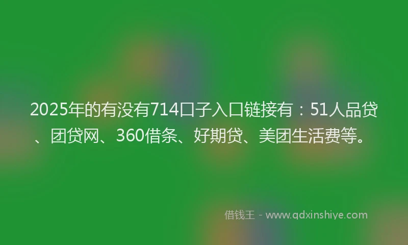 2025年的有没有714口子入口链接有：51人品贷、团贷网、360借条、好期贷、美团生活费等。