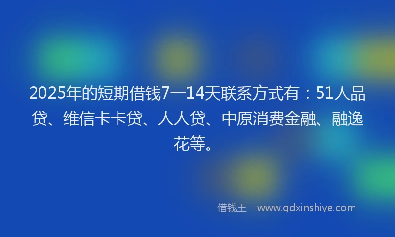 2025年的短期借钱7一14天联系方式有：51人品贷、维信卡卡贷、人人贷、中原消费金融、融逸花等。