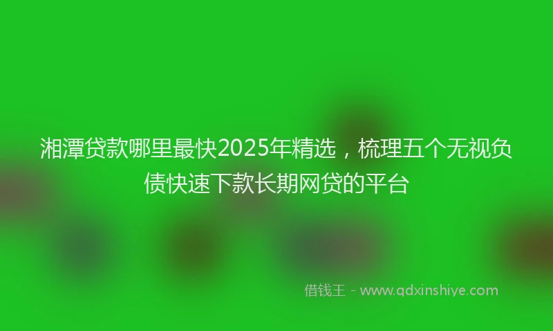 湘潭贷款哪里最快2025年精选，梳理五个无视负债快速下款长期网贷的平台