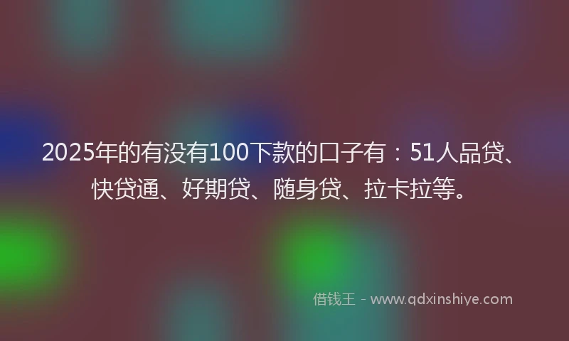 2025年的有没有100下款的口子有：51人品贷、快贷通、好期贷、随身贷、拉卡拉等。