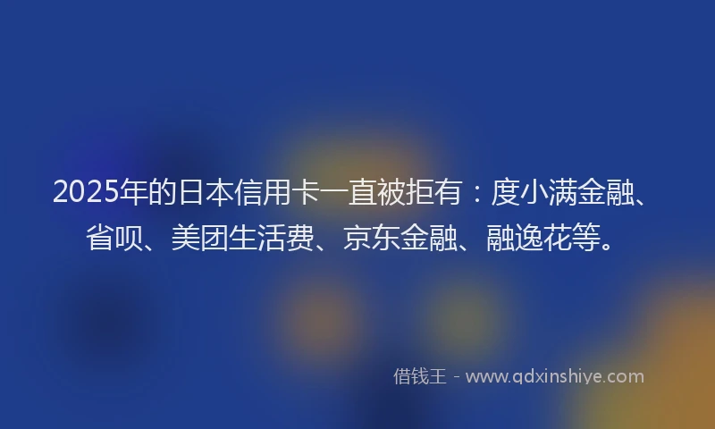 2025年的日本信用卡一直被拒有：度小满金融、省呗、美团生活费、京东金融、融逸花等。