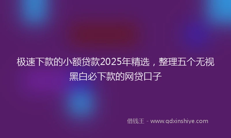 极速下款的小额贷款2025年精选，整理五个无视黑白必下款的网贷口子