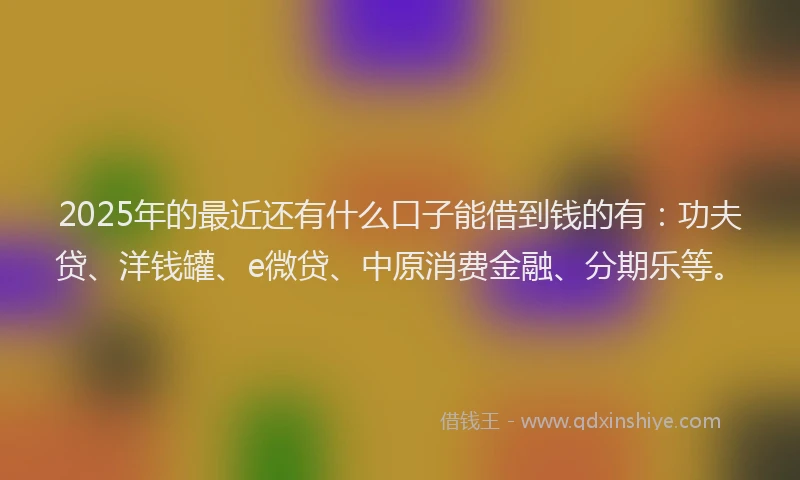 2025年的最近还有什么口子能借到钱的有：功夫贷、洋钱罐、e微贷、中原消费金融、分期乐等。