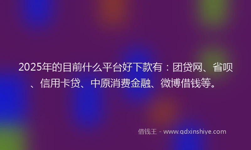 2025年的目前什么平台好下款有：团贷网、省呗、信用卡贷、中原消费金融、微博借钱等。