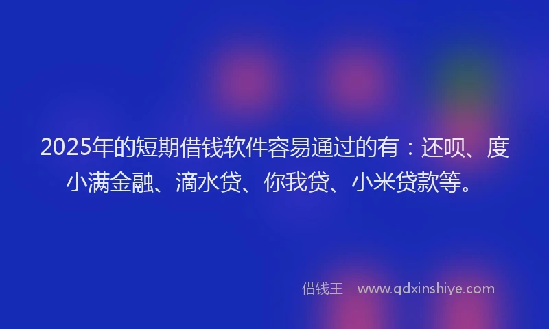 2025年的短期借钱软件容易通过的有：还呗、度小满金融、滴水贷、你我贷、小米贷款等。
