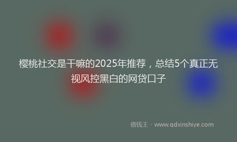 樱桃社交是干嘛的2025年推荐，总结5个真正无视风控黑白的网贷口子