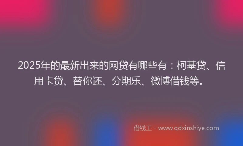 2025年的最新出来的网贷有哪些有：柯基贷、信用卡贷、替你还、分期乐、微博借钱等。