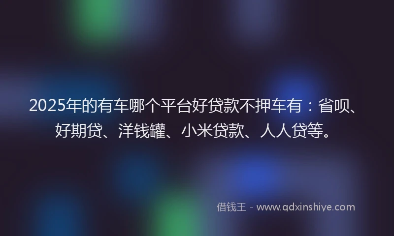 2025年的有车哪个平台好贷款不押车有：省呗、好期贷、洋钱罐、小米贷款、人人贷等。