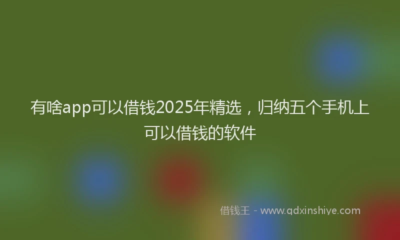 有啥app可以借钱2025年精选，归纳五个手机上可以借钱的软件