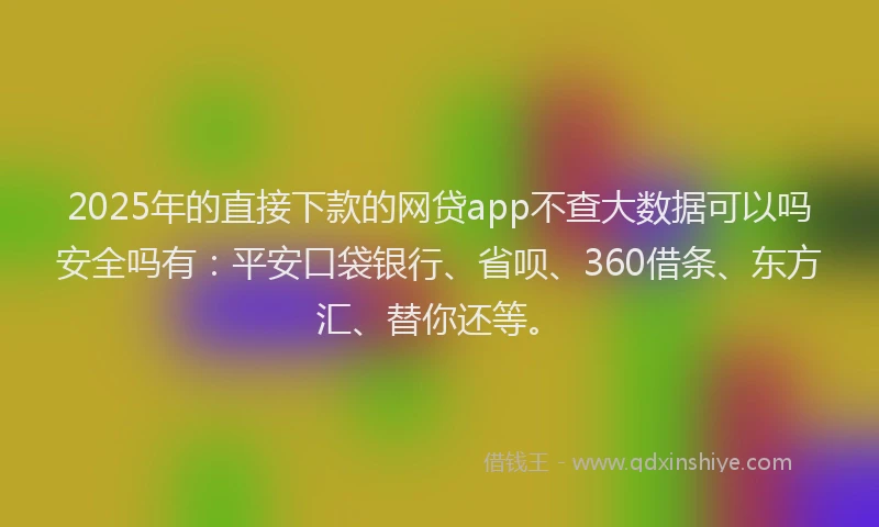 2025年的直接下款的网贷app不查大数据可以吗安全吗有：平安口袋银行、省呗、360借条、东方汇、替你还等。