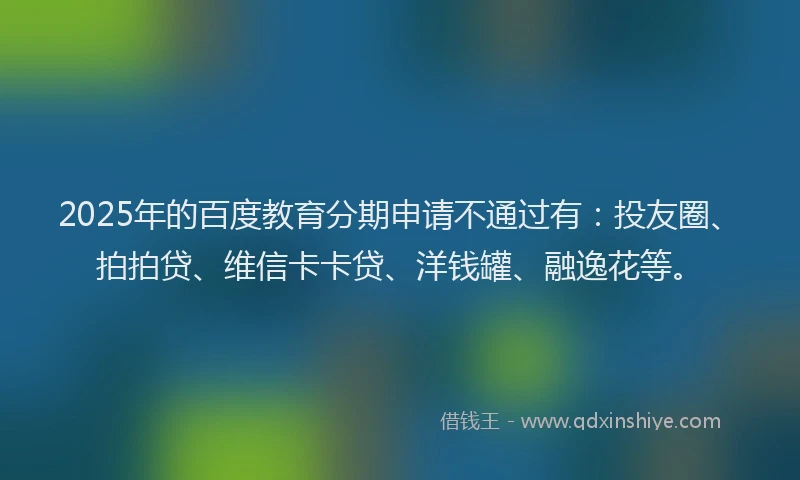 2025年的百度教育分期申请不通过有：投友圈、拍拍贷、维信卡卡贷、洋钱罐、融逸花等。