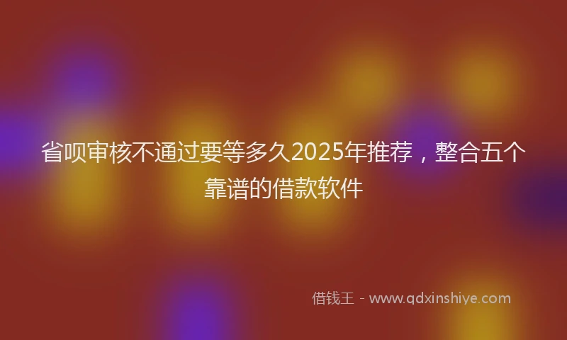 省呗审核不通过要等多久2025年推荐，整合五个靠谱的借款软件