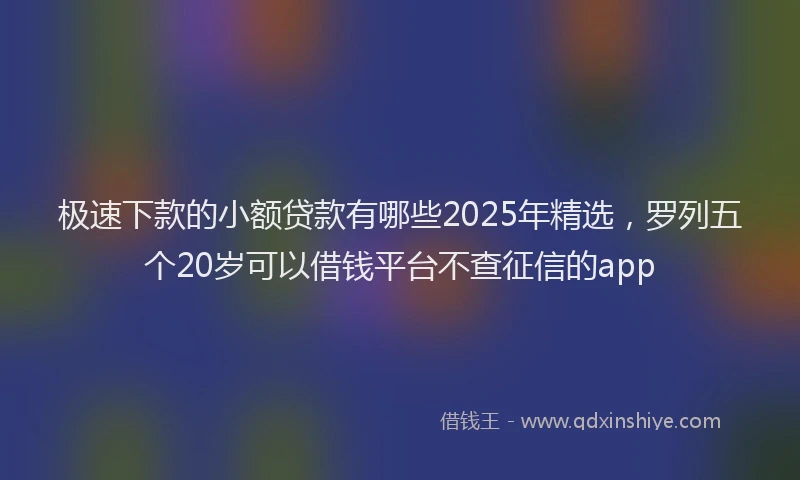极速下款的小额贷款有哪些2025年精选，罗列五个20岁可以借钱平台不查征信的app