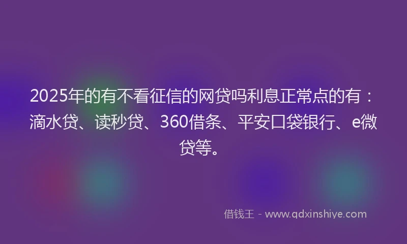 2025年的有不看征信的网贷吗利息正常点的有：滴水贷、读秒贷、360借条、平安口袋银行、e微贷等。