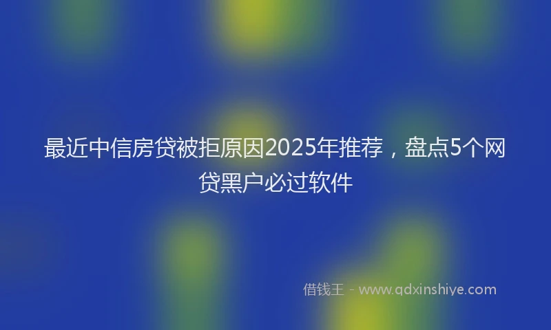 最近中信房贷被拒原因2025年推荐，盘点5个网贷黑户必过软件