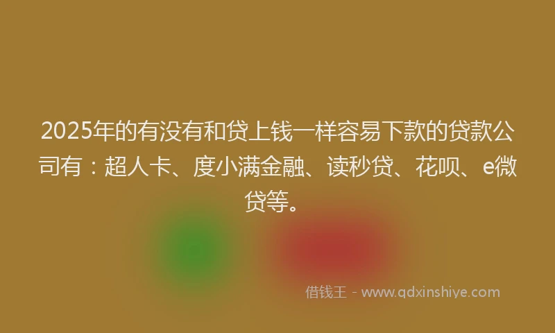 2025年的有没有和贷上钱一样容易下款的贷款公司有：超人卡、度小满金融、读秒贷、花呗、e微贷等。