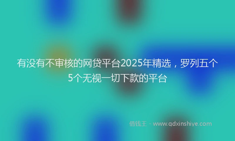 有没有不审核的网贷平台2025年精选，罗列五个5个无视一切下款的平台