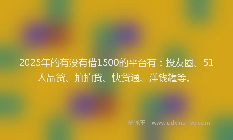 2025年的有没有借1500的平台有：投友圈、51人品贷、拍拍贷、快贷通、洋钱罐等。