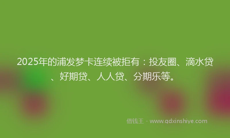 2025年的浦发梦卡连续被拒有：投友圈、滴水贷、好期贷、人人贷、分期乐等。