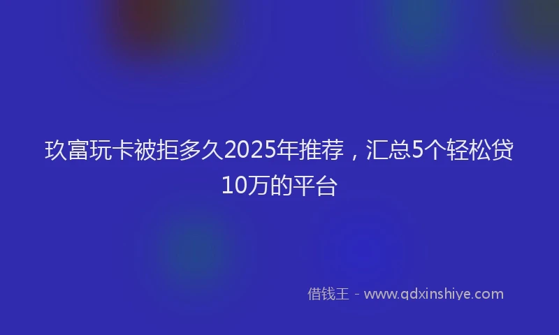 玖富玩卡被拒多久2025年推荐，汇总5个轻松贷10万的平台