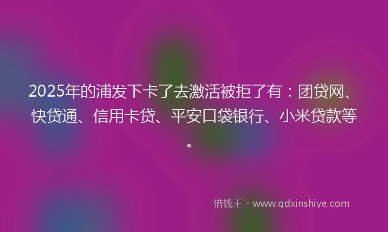 2025年的浦发下卡了去激活被拒了有：团贷网、快贷通、信用卡贷、平安口袋银行、小米贷款等。