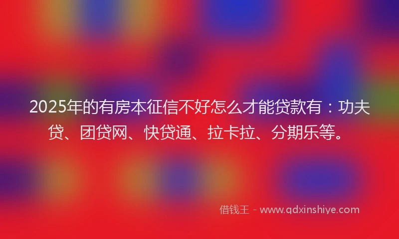 2025年的有房本征信不好怎么才能贷款有：功夫贷、团贷网、快贷通、拉卡拉、分期乐等。