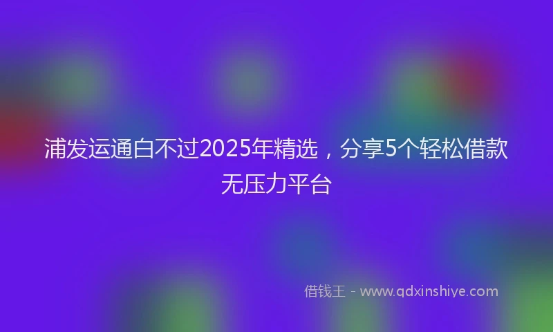 浦发运通白不过2025年精选，分享5个轻松借款无压力平台