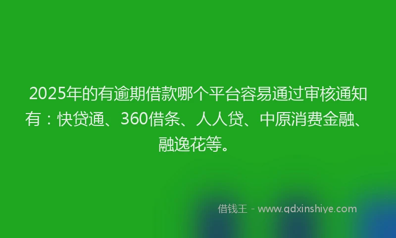 2025年的有逾期借款哪个平台容易通过审核通知有：快贷通、360借条、人人贷、中原消费金融、融逸花等。