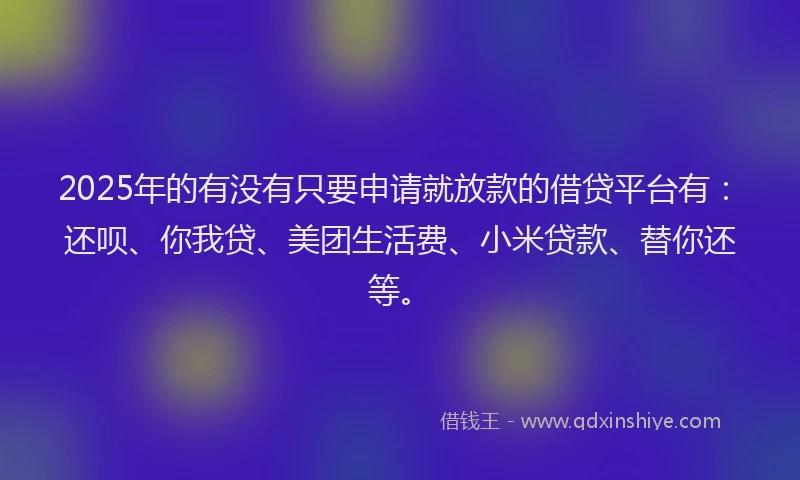 2025年的有没有只要申请就放款的借贷平台有：还呗、你我贷、美团生活费、小米贷款、替你还等。