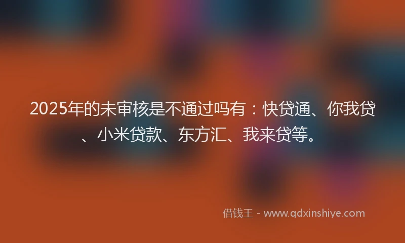 2025年的未审核是不通过吗有：快贷通、你我贷、小米贷款、东方汇、我来贷等。