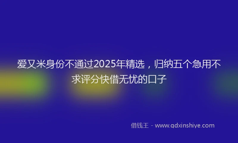爱又米身份不通过2025年精选，归纳五个急用不求评分快借无忧的口子