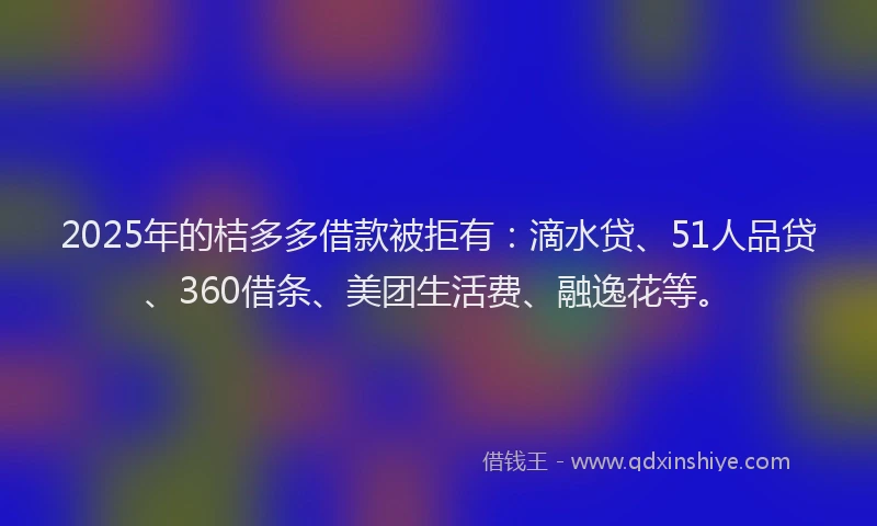 2025年的桔多多借款被拒有：滴水贷、51人品贷、360借条、美团生活费、融逸花等。