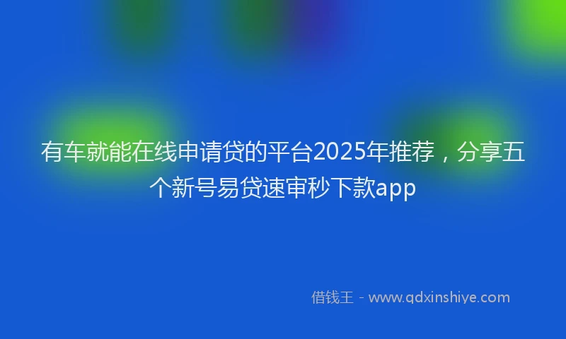 有车就能在线申请贷的平台2025年推荐，分享五个新号易贷速审秒下款app
