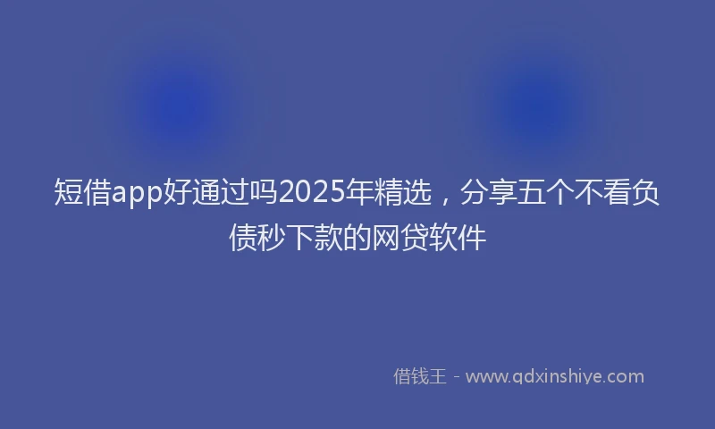 短借app好通过吗2025年精选，分享五个不看负债秒下款的网贷软件