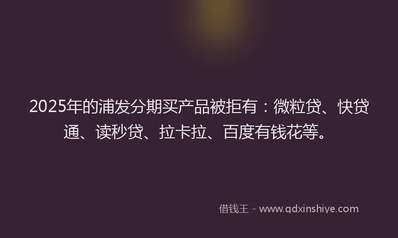 2025年的浦发分期买产品被拒有：微粒贷、快贷通、读秒贷、拉卡拉、百度有钱花等。