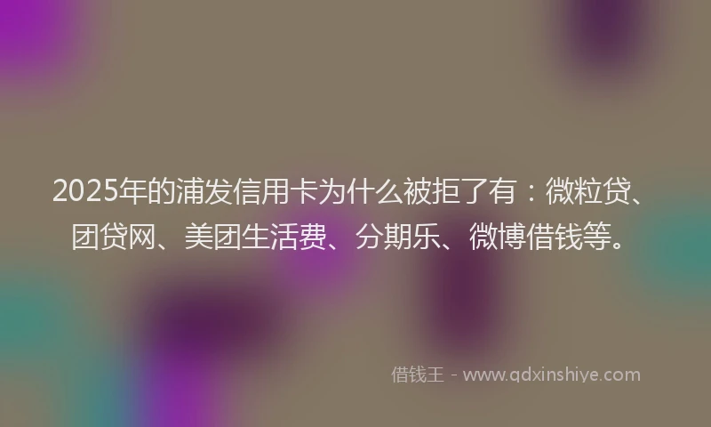 2025年的浦发信用卡为什么被拒了有：微粒贷、团贷网、美团生活费、分期乐、微博借钱等。