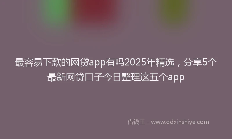 最容易下款的网贷app有吗2025年精选，分享5个最新网贷口子今日整理这五个app