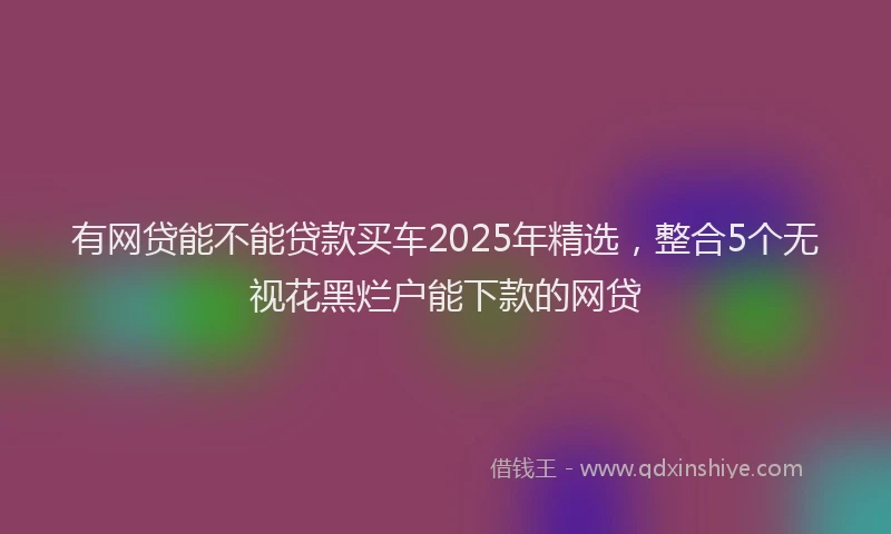 有网贷能不能贷款买车2025年精选，整合5个无视花黑烂户能下款的网贷