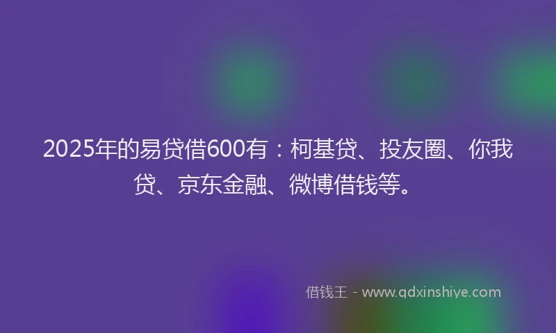2025年的易贷借600有：柯基贷、投友圈、你我贷、京东金融、微博借钱等。