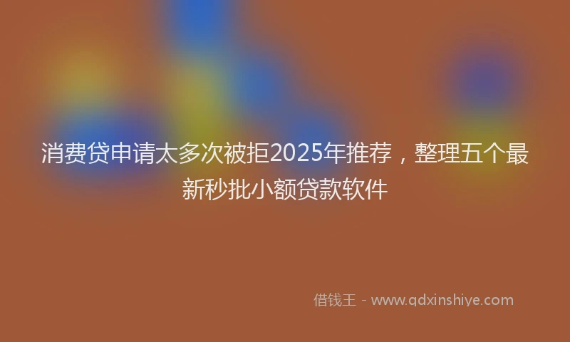 消费贷申请太多次被拒2025年推荐，整理五个最新秒批小额贷款软件
