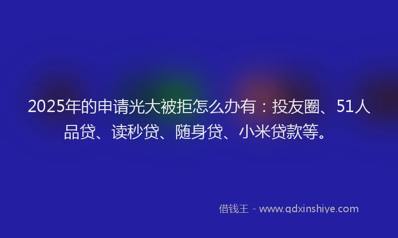 2025年的申请光大被拒怎么办有：投友圈、51人品贷、读秒贷、随身贷、小米贷款等。