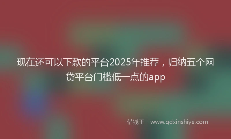 现在还可以下款的平台2025年推荐，归纳五个网贷平台门槛低一点的app