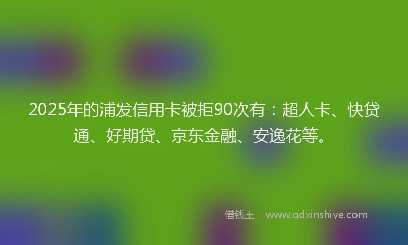 2025年的浦发信用卡被拒90次有：超人卡、快贷通、好期贷、京东金融、安逸花等。