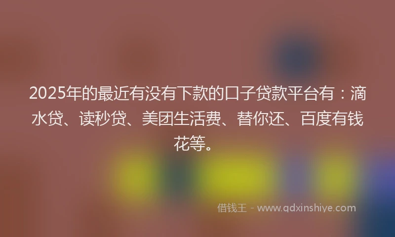 2025年的最近有没有下款的口子贷款平台有：滴水贷、读秒贷、美团生活费、替你还、百度有钱花等。